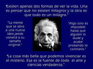 “ La mente que se abre a una nueva idea jamás volverá a su tamaño original." " Existen apenas dos formas de ver la vida. Una es pensar que no existen milagros y la otra es que todo es un milagro." “ La cosa más bella que podemos vivenciar es el misterio. Esa es la fuente de todo  el arte y ciencias verdaderos." "Algo solo es imposible hasta que alguien lo dude y acabe probando lo contrario." 