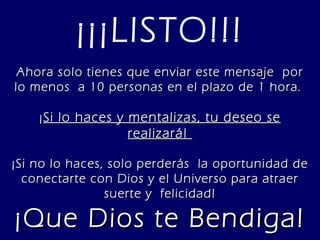¡¡¡LISTO!!! Ahora solo tienes que enviar este mensaje  por lo menos  a 10 personas en el plazo de 1 hora.  ¡ Si lo haces y mentalizas, tu deseo se realizará!  ¡Si no lo haces, solo perderás  la oportunidad de conectarte con Dios y el Universo para atraer suerte y  felicidad! ¡Que Dios te Bendiga! 