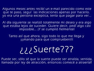 Algunos meses antes recibí un e-mail parecido como este que te paso, seguí  las indicaciones apenas por hacerlo.  yo era una persona exceptica, tenía que pagar para ver... Al día siguiente se realizó totalmente mi deseo y era algo que estaba lejos de suceder. Quiere decir, pedí algo casi imposible... ¡Y se cumplió fielmente! Tanto así que ahora, sigo todo lo que me llega y  ¡¡¡mando para que comprueben!!! ¿¿¿Suerte??? Puede ser, sólo sé que la suerte puede ser atraída, sentida, llamada por ley de atracción, entonces comecé a atraerla !   