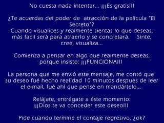 No cuesta nada intentar... ¡¡¡Es gratis!!!   ¿Te acuerdas del poder de  atracción de la película “El Secreto”? Cuando visualices y realmente sientas lo que deseas, más facil será para atraerlo y se concretará.  Sinte, cree, visualiza... Comienza a pensar en algo que realmente deseas, porque insisto: ¡¡¡FUNCIONA!!!  La persona que me envió este mensaje, me contó que  su deseo fué hecho realidad 10 minutos después de leer el e-mail, fué ahí que pensé en mandártelo...  Relájate, entrégate a éste momento: ¡¡¡Dios te va conceder este deseo!!!  Pide cuando termine el contaje regresivo, ¿ok? 