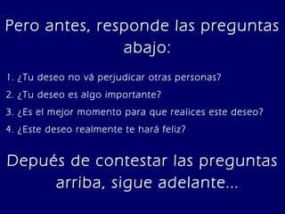 Pero antes, responde las preguntas abajo: 1. ¿Tu deseo no vá perjudicar otras personas? 2. ¿Tu deseo es algo importante? 3. ¿Es el mejor momento para que realices este deseo? 4. ¿Este deseo realmente te hará feliz? Depués de contestar las preguntas arriba, sigue adelante... 