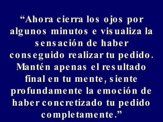 “ Ahora cierra los ojos por algunos minutos e visualiza la sensación de haber conseguido realizar tu pedido. Mantén apenas el resultado final en tu mente, siente profundamente la emoción de haber concretizado tu pedido completamente.” 