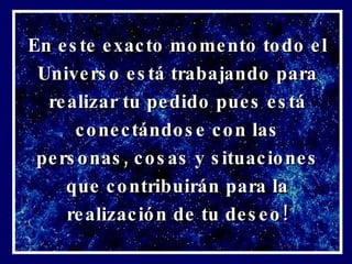 En este exacto momento todo el Universo está trabajando para realizar tu pedido pues está conectándose con las personas, cosas y situaciones que contribuirán para la realización de tu deseo! 