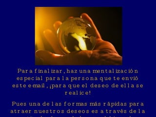Para finalizar, haz una mentalización especial para la persona que te envió este e-mail, ¡para que el deseo de ella se realice! Pues una de las formas más rápidas para atraer nuestros deseos es a través de la gratitud y deseo de hacer el bien a los otros. 