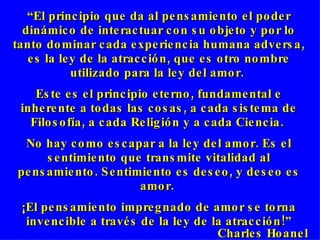 “ El principio que da al pensamiento el poder dinámico de interactuar con su objeto y por lo tanto dominar cada experiencia humana adversa, es la ley de la atracción, que es otro nombre utilizado para la ley del amor.  Este es el principio eterno, fundamental e inherente a todas las cosas, a cada sistema de Filosofía, a cada Religión y a cada Ciencia.  No hay como escapar a la ley del amor. Es el sentimiento que transmite vitalidad al pensamiento. Sentimiento es deseo, y deseo es amor.  ¡El pensamiento impregnado de amor se torna invencible a través de la ley de la atracción!” Charles Hoane l 