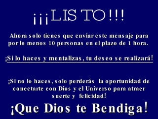 ¡¡¡LISTO!!! Ahora solo tienes que enviar este mensaje para por lo menos 10 personas en el plazo de 1 hora.  ¡ Si lo haces y mentalizas, tu deseo se realizará!  ¡Si no lo haces, solo perderás  la oportunidad de conectarte con Dios y el Universo para atraer suerte y  felicidad! ¡Que Dios te Bendiga! 
