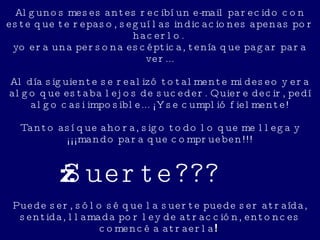 Algunos meses antes recibí un e-mail parecido con este que te repaso, seguí las indicaciones apenas por hacerlo.  yo era una persona escéptica, tenía que pagar para ver... Al día siguiente se realizó totalmente mi deseo y era algo que estaba lejos de suceder. Quiere decir, pedí algo casi imposible... ¡Y se cumplió fielmente! Tanto así que ahora, sigo todo lo que me llega y ¡¡¡mando para que comprueben!!! ¿¿¿Suerte??? Puede ser, sólo sé que la suerte puede ser atraída, sentida, llamada por ley de atracción, entonces comencé a atraerla !   
