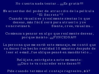 No   cuesta nada tentar... ¡¡¡Es gratis!!!   ¿Te acuerdas del poder de  atracción de la película “El Secreto”? Cuando visualices y realmente sientas lo que deseas, más fácil será para atraerlo y se concretizará.  Siente, cree, visualiza... Comienza a pensar en algo que realmente deseas, porque insisto: ¡¡¡FUNCIONA!!!  La persona que me envió este mensaje, me contó que  su deseo fue hecho realidad 10 minutos después de leer el e-mail, fue ahí que pensé en mandártelo...  Relájate, entrégate a este momento: ¡¡¡Dios te va conceder este deseo!!!  Pide cuando termine el contaje regresivo, ¿ok? 