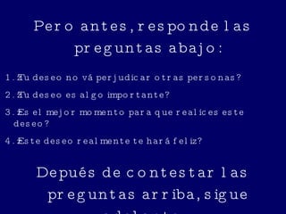 Pero antes, responde las preguntas abajo: 1. ¿Tu deseo no vá perjudicar otras personas? 2. ¿Tu deseo es algo importante? 3. ¿Es el mejor momento para que realices este deseo? 4. ¿Este deseo realmente te hará feliz? Depués de contestar las preguntas arriba, sigue adelante... 