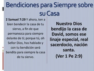 Bendiciones paraSiempresobre
suCasa
2 Samuel 7:29 Y ahora, ten a
bien bendecir la casa de tu
siervo, a fin de que
permanezca para siempre
delante de ti; porque tú, oh
Señor Dios, has hablado y
con tu bendición será
bendita para siempre la casa
de tu siervo.
Nuestro Dios
bendijo la casa de
David, somos ese
linaje especial, real
sacerdocio, nación
santa.
(Ver 1 Pe 2:9)
 
