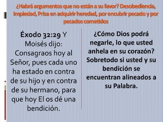 ¿Habráargumentosquenoestánasufavor?Desobediencia,
Impiedad,Prisaenadquirirheredad,porencubrirpecadoypor
pecadoscometidos
Éxodo 32:29 Y
Moisés dijo:
Consagraos hoy al
Señor, pues cada uno
ha estado en contra
de su hijo y en contra
de su hermano, para
que hoy El os dé una
bendición.
¿Cómo Dios podrá
negarle, lo que usted
anhela en su corazón?
Sobretodo si usted y su
bendición se
encuentran alineados a
su Palabra.
 