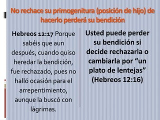 Norechacesuprimogenitura (posición dehijo)de
hacerloperderásubendición
Hebreos 12:17 Porque
sabéis que aun
después, cuando quiso
heredar la bendición,
fue rechazado, pues no
halló ocasión para el
arrepentimiento,
aunque la buscó con
lágrimas.
Usted puede perder
su bendición si
decide rechazarla o
cambiarla por “un
plato de lentejas”
(Hebreos 12:16)
 