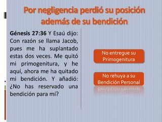 Por negligencia perdió su posición
además de su bendición
Génesis 27:36 Y Esaú dijo:
Con razón se llama Jacob,
pues me ha suplantado
estas dos veces. Me quitó
mi primogenitura, y he
aquí, ahora me ha quitado
mi bendición. Y añadió:
¿No has reservado una
bendición para mí?
No entregue su
Primogenitura
No rehuya a su
Bendición Personal
 