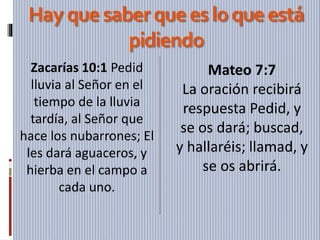 Hayquesaberqueesloqueestá
pidiendo
Zacarías 10:1 Pedid
lluvia al Señor en el
tiempo de la lluvia
tardía, al Señor que
hace los nubarrones; El
les dará aguaceros, y
hierba en el campo a
cada uno.
Mateo 7:7
La oración recibirá
respuesta Pedid, y
se os dará; buscad,
y hallaréis; llamad, y
se os abrirá.
 