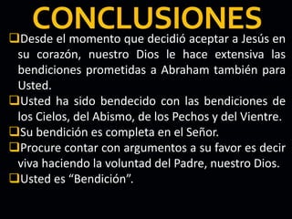 Desde el momento que decidió aceptar a Jesús en
su corazón, nuestro Dios le hace extensiva las
bendiciones prometidas a Abraham también para
Usted.
Usted ha sido bendecido con las bendiciones de
los Cielos, del Abismo, de los Pechos y del Vientre.
Su bendición es completa en el Señor.
Procure contar con argumentos a su favor es decir
viva haciendo la voluntad del Padre, nuestro Dios.
Usted es “Bendición”.
 