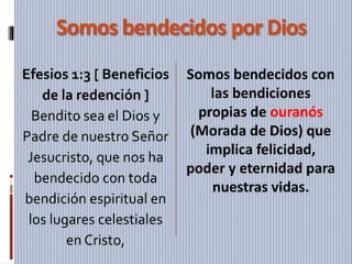 Somos bendecidos por Dios
Efesios 1:3 [ Beneficios
de la redención ]
Bendito sea el Dios y
Padre de nuestro Señor
Jesucristo, que nos ha
bendecido con toda
bendición espiritual en
los lugares celestiales
en Cristo,
Somos bendecidos con
las bendiciones
propias de ouranós
(Morada de Dios) que
implica felicidad,
poder y eternidad para
nuestras vidas.
 