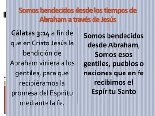 Somos bendecidos desde lostiempos de
Abraham atravésdeJesús
Gálatas 3:14 a fin de
que en Cristo Jesús la
bendición de
Abraham viniera a los
gentiles, para que
recibiéramos la
promesa del Espíritu
mediante la fe.
Somos bendecidos
desde Abraham,
Somos esos
gentiles, pueblos o
naciones que en fe
recibimos el
Espíritu Santo
 