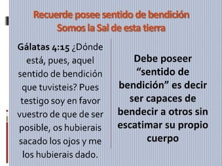 Recuerde posee sentido debendición
Somos laSaldeestatierra
Gálatas 4:15 ¿Dónde
está, pues, aquel
sentido de bendición
que tuvisteis? Pues
testigo soy en favor
vuestro de que de ser
posible, os hubierais
sacado los ojos y me
los hubierais dado.
Debe poseer
“sentido de
bendición” es decir
ser capaces de
bendecir a otros sin
escatimar su propio
cuerpo
 