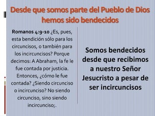 Desdequesomosparte delPueblode Dios
hemossidobendecidos
Romanos 4:9-10 ¿Es, pues,
esta bendición sólo para los
circuncisos, o también para
los incircuncisos? Porque
decimos: A Abraham, la fe le
fue contada por justicia.
Entonces, ¿cómo le fue
contada? ¿Siendo circunciso
o incircunciso? No siendo
circunciso, sino siendo
incircunciso;.
Somos bendecidos
desde que recibimos
a nuestro Señor
Jesucristo a pesar de
ser incircuncisos
 