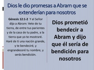 DioslediopromesasaAbramquese
extenderíanparanosotros
Génesis 12:1-2 Y el Señor
dijo a Abram: Vete de tu
tierra, de entre tus parientes
y de la casa de tu padre, a la
tierra que yo te mostraré.
Haré de ti una nación grande,
y te bendeciré, y
engrandeceré tu nombre, y
serás bendición.
Dios prometió
bendecir a
Abram y dijo
que él sería de
bendición para
nosotros
 
