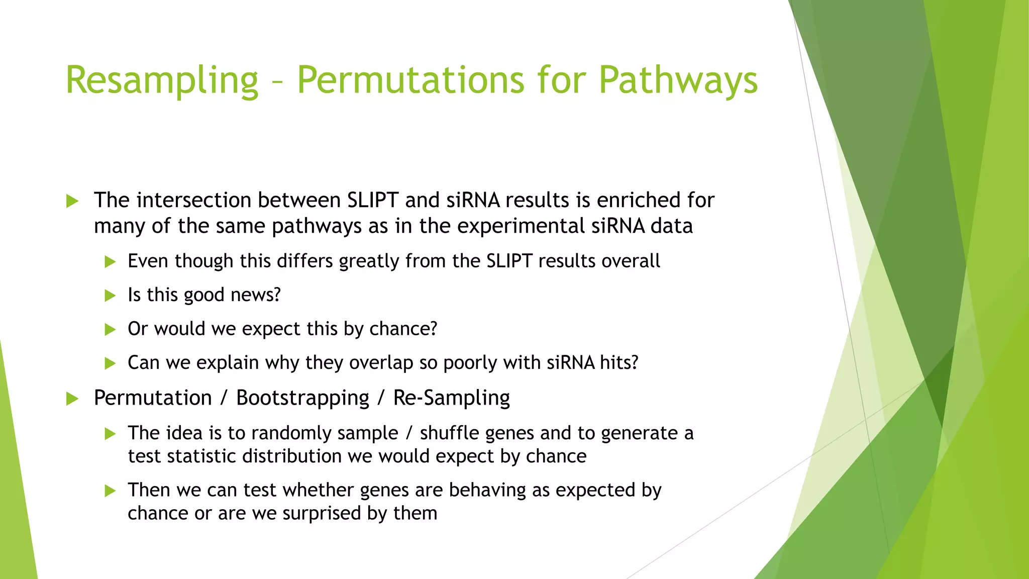 Resampling – Permutations for Pathways
 The intersection between SLIPT and siRNA results is enriched for
many of the same pathways as in the experimental siRNA data
 Even though this differs greatly from the SLIPT results overall
 Is this good news?
 Or would we expect this by chance?
 Can we explain why they overlap so poorly with siRNA hits?
 Permutation / Bootstrapping / Re-Sampling
 The idea is to randomly sample / shuffle genes and to generate a
test statistic distribution we would expect by chance
 Then we can test whether genes are behaving as expected by
chance or are we surprised by them
 