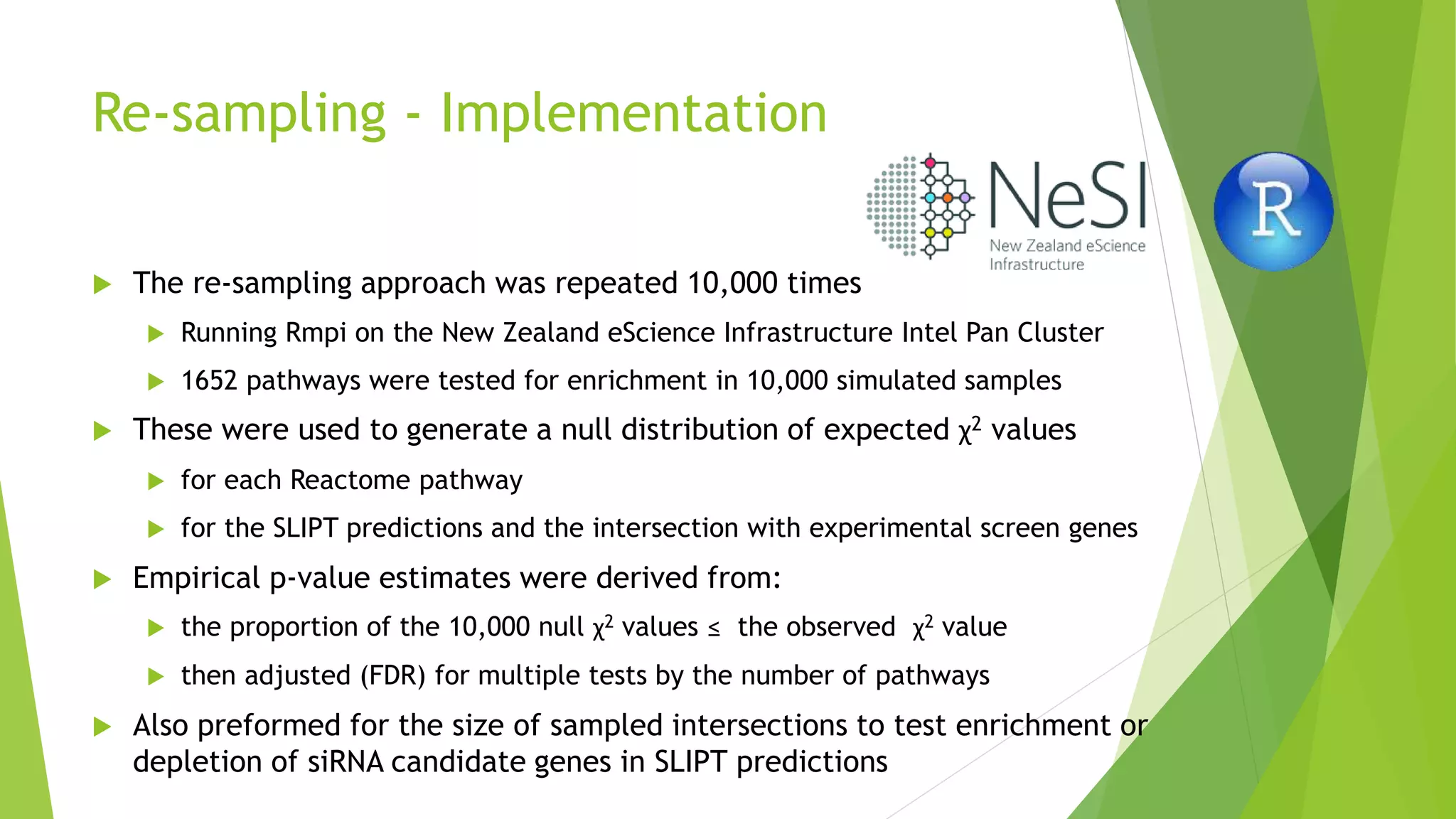 Re-sampling - Implementation
 The re-sampling approach was repeated 10,000 times
 Running Rmpi on the New Zealand eScience Infrastructure Intel Pan Cluster
 1652 pathways were tested for enrichment in 10,000 simulated samples
 These were used to generate a null distribution of expected χ2 values
 for each Reactome pathway
 for the SLIPT predictions and the intersection with experimental screen genes
 Empirical p-value estimates were derived from:
 the proportion of the 10,000 null χ2 values ≤ the observed χ2 value
 then adjusted (FDR) for multiple tests by the number of pathways
 Also preformed for the size of sampled intersections to test enrichment or
depletion of siRNA candidate genes in SLIPT predictions
 