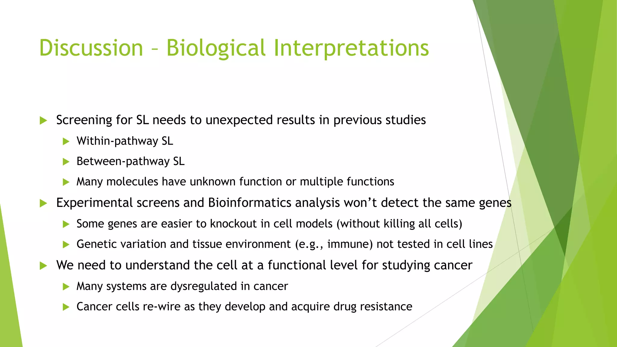 Discussion – Biological Interpretations
 Screening for SL needs to unexpected results in previous studies
 Within-pathway SL
 Between-pathway SL
 Many molecules have unknown function or multiple functions
 Experimental screens and Bioinformatics analysis won’t detect the same genes
 Some genes are easier to knockout in cell models (without killing all cells)
 Genetic variation and tissue environment (e.g., immune) not tested in cell lines
 We need to understand the cell at a functional level for studying cancer
 Many systems are dysregulated in cancer
 Cancer cells re-wire as they develop and acquire drug resistance
 