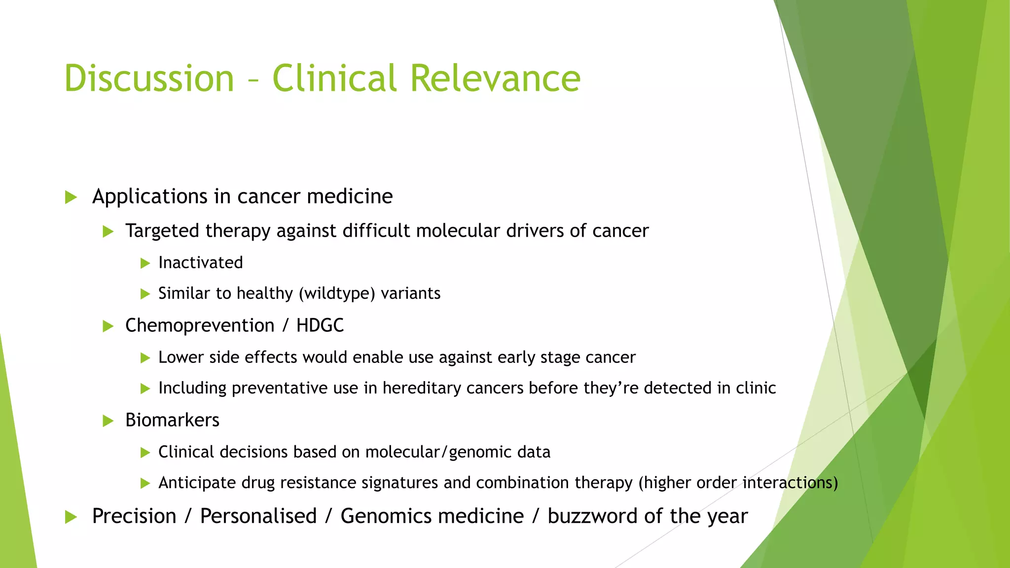 Discussion – Clinical Relevance
 Applications in cancer medicine
 Targeted therapy against difficult molecular drivers of cancer
 Inactivated
 Similar to healthy (wildtype) variants
 Chemoprevention / HDGC
 Lower side effects would enable use against early stage cancer
 Including preventative use in hereditary cancers before they’re detected in clinic
 Biomarkers
 Clinical decisions based on molecular/genomic data
 Anticipate drug resistance signatures and combination therapy (higher order interactions)
 Precision / Personalised / Genomics medicine / buzzword of the year
 