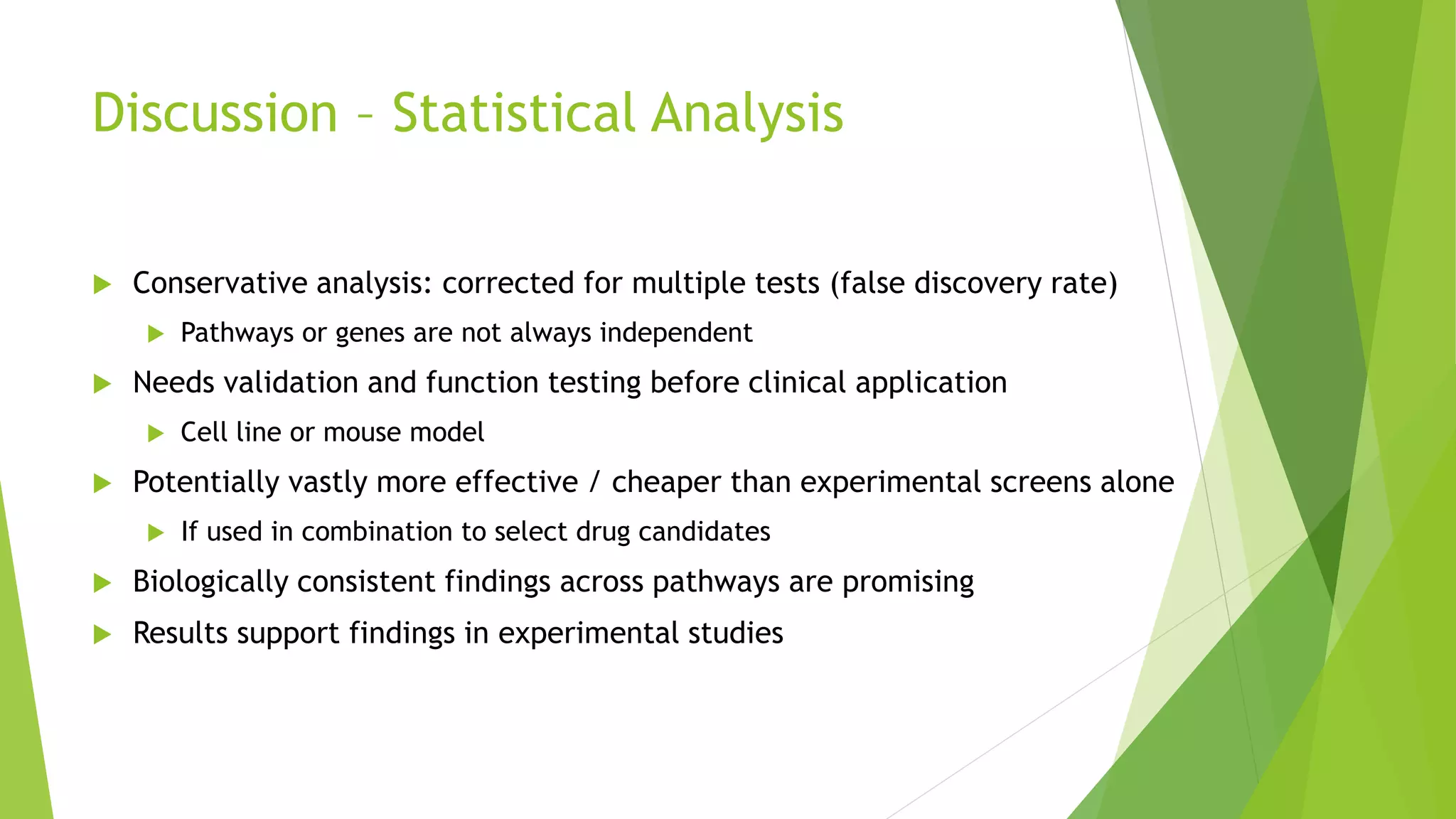 Discussion – Statistical Analysis
 Conservative analysis: corrected for multiple tests (false discovery rate)
 Pathways or genes are not always independent
 Needs validation and function testing before clinical application
 Cell line or mouse model
 Potentially vastly more effective / cheaper than experimental screens alone
 If used in combination to select drug candidates
 Biologically consistent findings across pathways are promising
 Results support findings in experimental studies
 