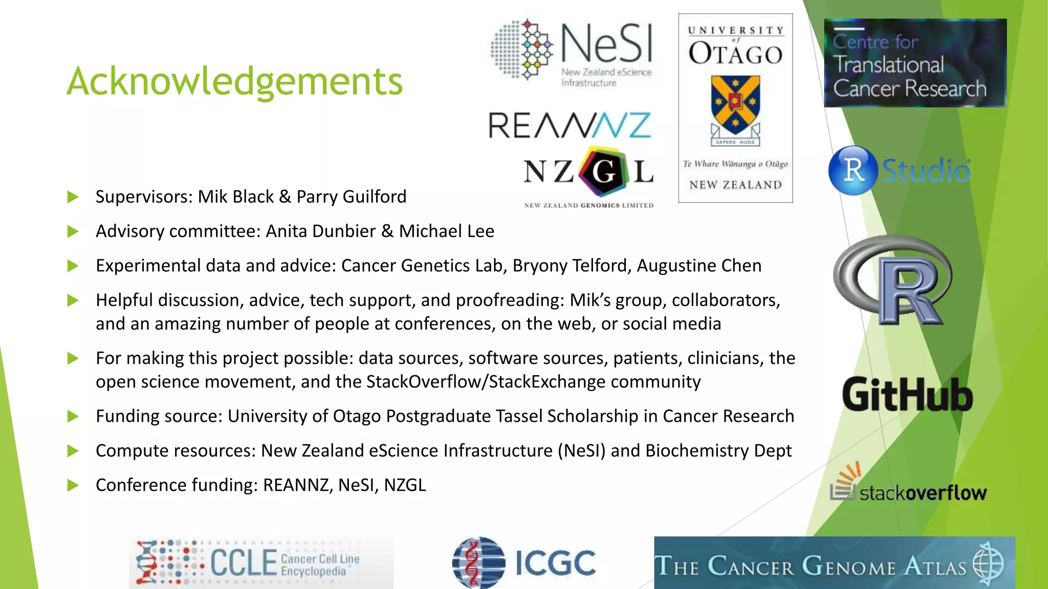 Acknowledgements
 Supervisors: Mik Black & Parry Guilford
 Advisory committee: Anita Dunbier & Michael Lee
 Experimental data and advice: Cancer Genetics Lab, Bryony Telford, Augustine Chen
 Helpful discussion, advice, tech support, and proofreading: Mik’s group, collaborators,
and an amazing number of people at conferences, on the web, or social media
 For making this project possible: data sources, software sources, patients, clinicians, the
open science movement, and the StackOverflow/StackExchange community
 Funding source: University of Otago Postgraduate Tassel Scholarship in Cancer Research
 Compute resources: New Zealand eScience Infrastructure (NeSI) and Biochemistry Dept
 Conference funding: REANNZ, NeSI, NZGL
 