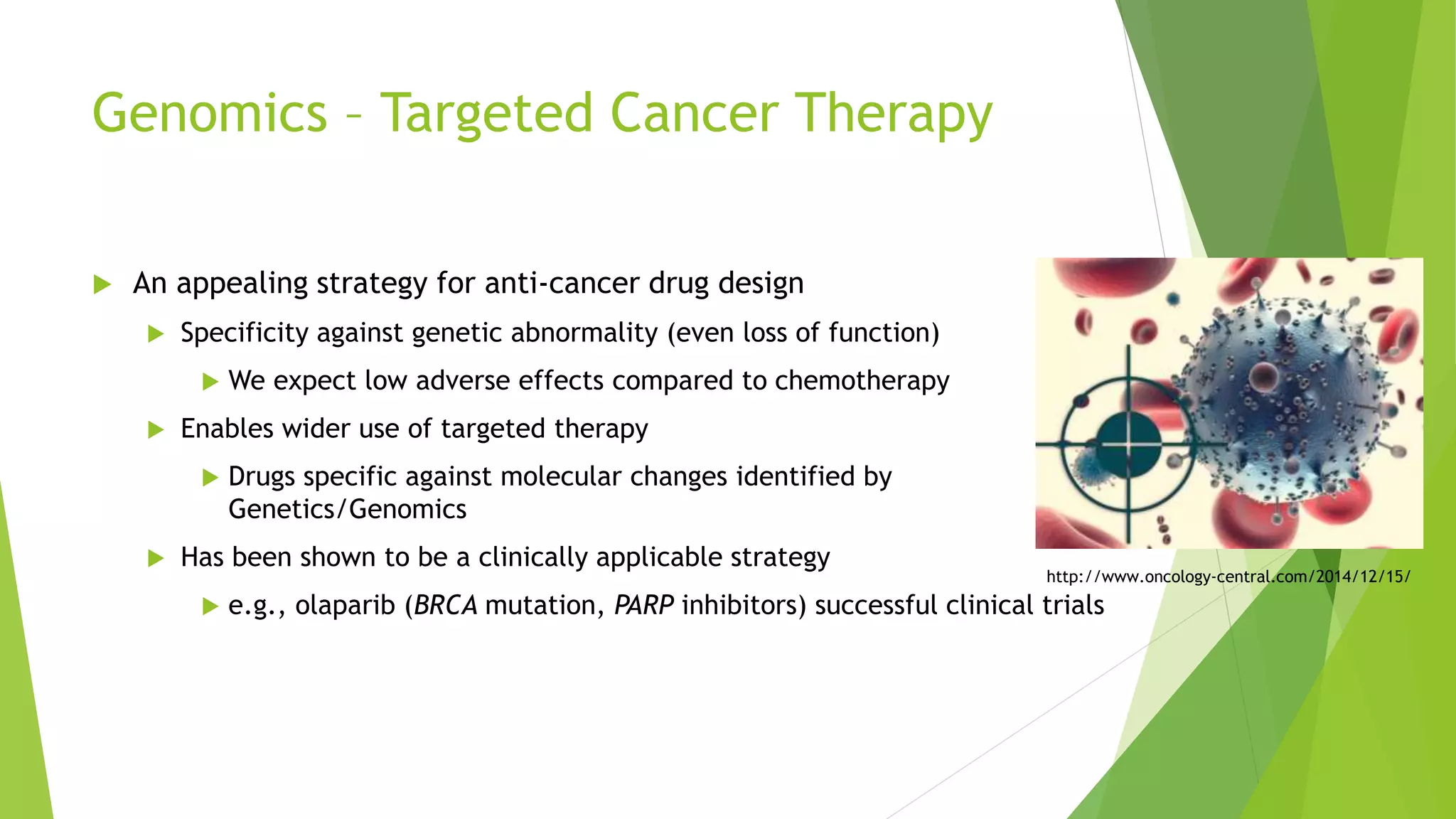 Genomics – Targeted Cancer Therapy
 An appealing strategy for anti-cancer drug design
 Specificity against genetic abnormality (even loss of function)
 We expect low adverse effects compared to chemotherapy
 Enables wider use of targeted therapy
 Drugs specific against molecular changes identified by
Genetics/Genomics
 Has been shown to be a clinically applicable strategy
 e.g., olaparib (BRCA mutation, PARP inhibitors) successful clinical trials
http://www.oncology-central.com/2014/12/15/
 
