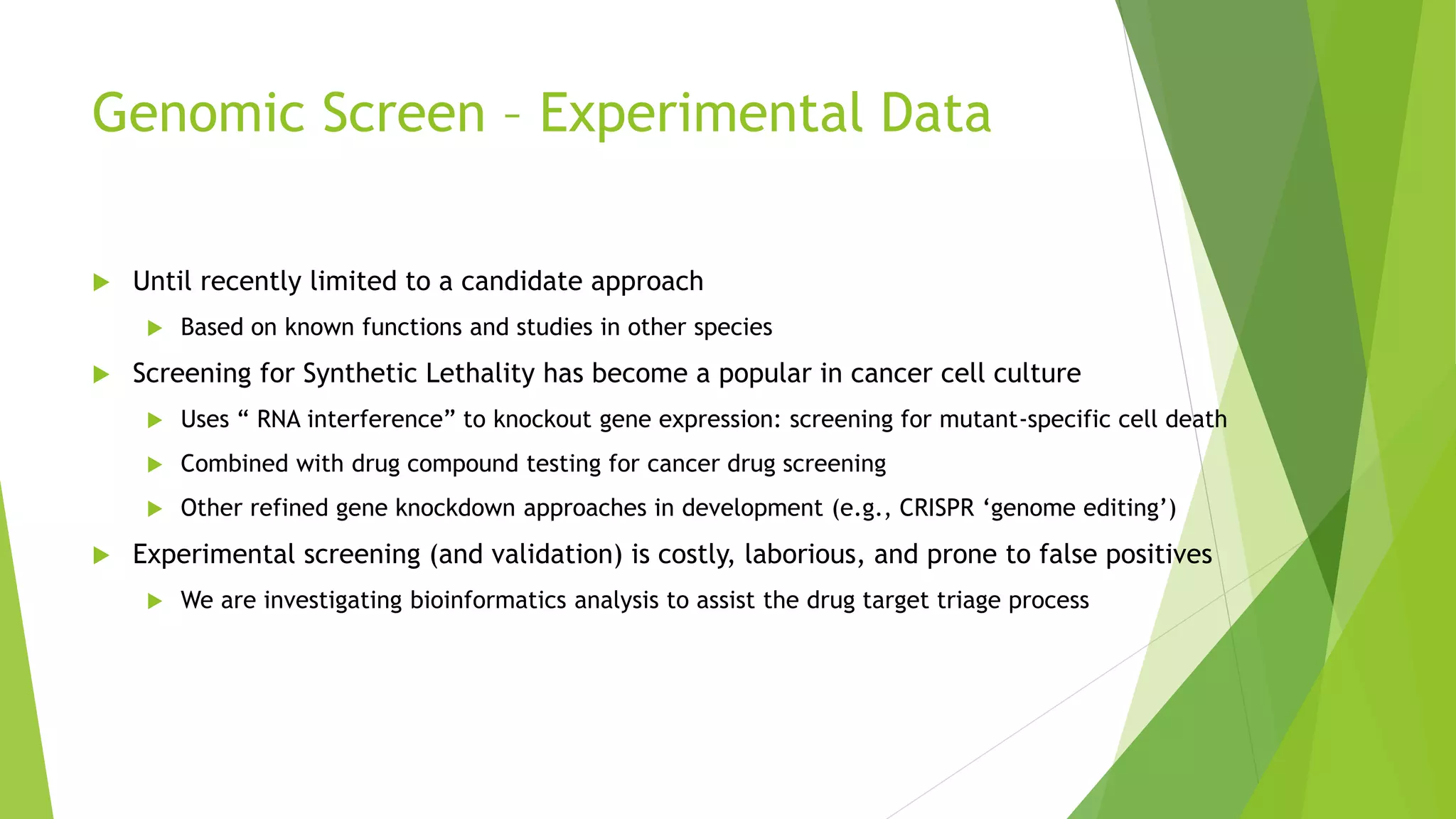 Genomic Screen – Experimental Data
 Until recently limited to a candidate approach
 Based on known functions and studies in other species
 Screening for Synthetic Lethality has become a popular in cancer cell culture
 Uses “ RNA interference” to knockout gene expression: screening for mutant-specific cell death
 Combined with drug compound testing for cancer drug screening
 Other refined gene knockdown approaches in development (e.g., CRISPR ‘genome editing’)
 Experimental screening (and validation) is costly, laborious, and prone to false positives
 We are investigating bioinformatics analysis to assist the drug target triage process
 