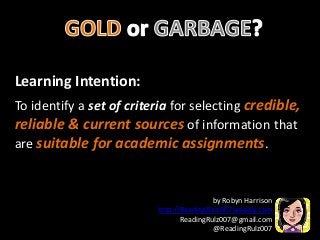 Learning Intention:
To identify a set of criteria for selecting credible,
reliable & current sources of information that
are suitable for academic assignments.
by Robyn Harrison
http://ReadingRulz007.weebly.com
ReadingRulz007@gmail.com
@ReadingRulz007
 