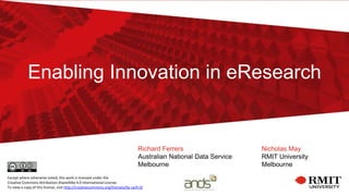 Enabling Innovation in eResearch
Richard Ferrers
Australian National Data Service
Melbourne
Nicholas May
RMIT University
Melbourne
Except where otherwise noted, this work is licensed under the
Creative Commons Attribution-ShareAlike 4.0 International License.
To view a copy of this license, visit http://creativecommons.org/licenses/by-sa/4.0/
 