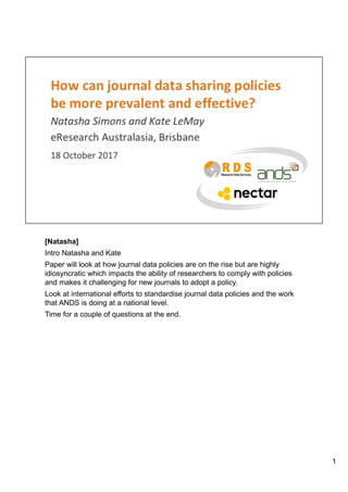 [Natasha]
Intro Natasha and Kate
Paper will look at how journal data policies are on the rise but are highly
idiosyncratic which impacts the ability of researchers to comply with policies
and makes it challenging for new journals to adopt a policy.
Look at international efforts to standardise journal data policies and the work
that ANDS is doing at a national level.
Time for a couple of questions at the end.
1
 