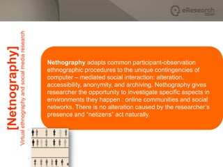 Virtual ethnography and social media research
[Netnography]


                                                                Nethography adapts common participant-observation
                                                                ethnographic procedures to the unique contingencies of
                                                                computer – mediated social interaction: alteration,
                                                                accessibility, anonymity, and archiving. Nethography gives
                                                                researcher the opportunity to investigate specific aspects in
                                                                environments they happen : online communities and social
                                                                networks. There is no alteration caused by the researcher’s
                                                                presence and “netizens” act naturally.
 