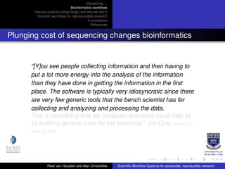 Introducing. . .
Bioinformatics workﬂows
How we could be doing things (and why we don’t)
Scientiﬁc workﬂows for reproduceable research
In conclusion
References
Plunging cost of sequencing changes bioinformatics
“[Y]ou see people collecting information and then having to
put a lot more energy into the analysis of the information
than they have done in getting the information in the ﬁrst
place. The software is typically very idiosyncratic since there
are very few generic tools that the bench scientist has for
collecting and analyzing and processing the data.
This is something that we computer scientists could help ﬁx
by building generic tools for the scientists.” Jim Gray [Anthony J. G.
Hey et al., 2009]
Peter van Heusden and Alan Christoffels Scientiﬁc Workﬂow Systems for accessible, reproducible research
 