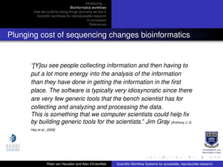 Introducing. . .
Bioinformatics workﬂows
How we could be doing things (and why we don’t)
Scientiﬁc workﬂows for reproduceable research
In conclusion
References
Plunging cost of sequencing changes bioinformatics
“[Y]ou see people collecting information and then having to
put a lot more energy into the analysis of the information
than they have done in getting the information in the ﬁrst
place. The software is typically very idiosyncratic since there
are very few generic tools that the bench scientist has for
collecting and analyzing and processing the data.
This is something that we computer scientists could help ﬁx
by building generic tools for the scientists.” Jim Gray [Anthony J. G.
Hey et al., 2009]
Peter van Heusden and Alan Christoffels Scientiﬁc Workﬂow Systems for accessible, reproducible research
 