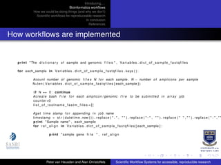 Introducing. . .
Bioinformatics workﬂows
How we could be doing things (and why we don’t)
Scientiﬁc workﬂows for reproduceable research
In conclusion
References
How workﬂows are implemented
print "The d i c t i o n a r y of sample and genomic f i l e s " , Variables . dict_of_sample_fastqfiles
for each_sample in Variables . dict_of_sample_fastqfiles . keys ( ) :
#count number of genomic f i l e s N f o r each sample . N − number of amplicons per sample
N=len ( Variables . dict_of_sample_fastqfiles [ each_sample ] )
i f N == 0: continue
#create bash f i l e f o r each amplicon / genomic f i l e to be submitted in array job
counter=0
list_of_toolname_fastm_files = [ ]
#get time stamp f o r appending in job name
timestamp = s t r ( datetime . now ( ) ) . replace ( " . " , " " ) . replace ( "−" , " " ) . replace ( " " , " " ) . replace ( " : " , " "
print " Sample name" , each_sample
for r e f _ a l i g n in Variables . dict_of_sample_fastqfiles [ each_sample ] :
print " sample gene f i l e " , r e f _ a l i g n
Peter van Heusden and Alan Christoffels Scientiﬁc Workﬂow Systems for accessible, reproducible research
 
