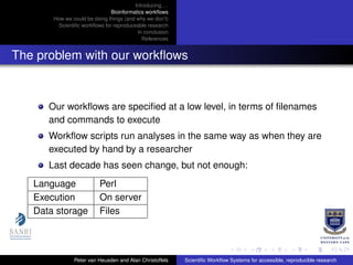 Introducing. . .
Bioinformatics workﬂows
How we could be doing things (and why we don’t)
Scientiﬁc workﬂows for reproduceable research
In conclusion
References
The problem with our workﬂows
Our workﬂows are speciﬁed at a low level, in terms of ﬁlenames
and commands to execute
Workﬂow scripts run analyses in the same way as when they are
executed by hand by a researcher
Last decade has seen change, but not enough:
Language Perl
Execution On server
Data storage Files
Peter van Heusden and Alan Christoffels Scientiﬁc Workﬂow Systems for accessible, reproducible research
 
