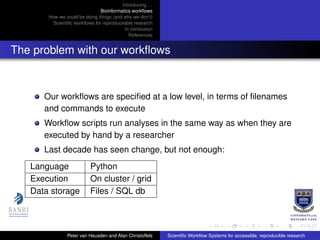 Introducing. . .
Bioinformatics workﬂows
How we could be doing things (and why we don’t)
Scientiﬁc workﬂows for reproduceable research
In conclusion
References
The problem with our workﬂows
Our workﬂows are speciﬁed at a low level, in terms of ﬁlenames
and commands to execute
Workﬂow scripts run analyses in the same way as when they are
executed by hand by a researcher
Last decade has seen change, but not enough:
Language Python
Execution On cluster / grid
Data storage Files / SQL db
Peter van Heusden and Alan Christoffels Scientiﬁc Workﬂow Systems for accessible, reproducible research
 