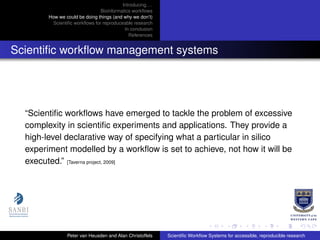 Introducing. . .
Bioinformatics workﬂows
How we could be doing things (and why we don’t)
Scientiﬁc workﬂows for reproduceable research
In conclusion
References
Scientiﬁc workﬂow management systems
“Scientiﬁc workﬂows have emerged to tackle the problem of excessive
complexity in scientiﬁc experiments and applications. They provide a
high-level declarative way of specifying what a particular in silico
experiment modelled by a workﬂow is set to achieve, not how it will be
executed.” [Taverna project, 2009]
Peter van Heusden and Alan Christoffels Scientiﬁc Workﬂow Systems for accessible, reproducible research
 