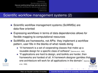 Introducing. . .
Bioinformatics workﬂows
How we could be doing things (and why we don’t)
Scientiﬁc workﬂows for reproduceable research
In conclusion
References
Scientiﬁc workﬂow management systems (2)
Scientiﬁc workﬂow management systems (SciWMSs) are
data-ﬂow oriented
Expressing workﬂows in terms of data dependencies allows for
ﬂexible mapping to computational resources
SciWMSs are frameworks, not APIs: they implement a workﬂow
pattern, user ﬁlls in the blanks of what needs doing
“A framework is a set of cooperating classes that make up a
reusable design for a speciﬁc class of software” [Gamma et al., 1993]
“If applications are hard to design, and toolkits are harder, then
frameworks are hardest of all. A framework designer gambles that
one architecture will work for all applications in the domain.” [Gamma
et al., 1993]
Peter van Heusden and Alan Christoffels Scientiﬁc Workﬂow Systems for accessible, reproducible research
 