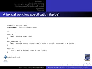 Introducing. . .
Bioinformatics workﬂows
How we could be doing things (and why we don’t)
Scientiﬁc workﬂows for reproduceable research
In conclusion
References
A textual workﬂow speciﬁcation (bpipe)
REFERENCE=" reference . fa "
PICARD_HOME="/ usr / l o c a l / picard−tools / "
. . .
index = {
exec " samtools index $input "
}
c a l l _ v a r i a n t s = {
exec " samtools mpileup −uf $REFERENCE $input | bc fto ol s view −bvcg − > $output "
}
Bpipe . run {
align + sort + dedupe + index + c a l l _ v a r i a n t s
}
[Sadedin et al., 2012]
Peter van Heusden and Alan Christoffels Scientiﬁc Workﬂow Systems for accessible, reproducible research
 