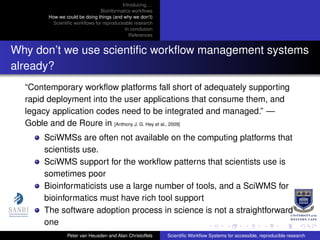 Introducing. . .
Bioinformatics workﬂows
How we could be doing things (and why we don’t)
Scientiﬁc workﬂows for reproduceable research
In conclusion
References
Why don’t we use scientiﬁc workﬂow management systems
already?
“Contemporary workﬂow platforms fall short of adequately supporting
rapid deployment into the user applications that consume them, and
legacy application codes need to be integrated and managed.” —
Goble and de Roure in [Anthony J. G. Hey et al., 2009]
SciWMSs are often not available on the computing platforms that
scientists use.
SciWMS support for the workﬂow patterns that scientists use is
sometimes poor
Bioinformaticists use a large number of tools, and a SciWMS for
bioinformatics must have rich tool support
The software adoption process in science is not a straightforward
one
Peter van Heusden and Alan Christoffels Scientiﬁc Workﬂow Systems for accessible, reproducible research
 