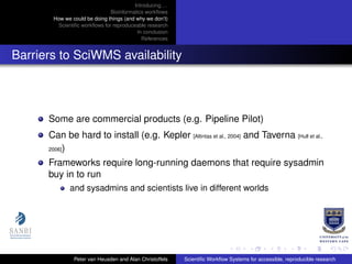 Introducing. . .
Bioinformatics workﬂows
How we could be doing things (and why we don’t)
Scientiﬁc workﬂows for reproduceable research
In conclusion
References
Barriers to SciWMS availability
Some are commercial products (e.g. Pipeline Pilot)
Can be hard to install (e.g. Kepler [Altintas et al., 2004] and Taverna [Hull et al.,
2006])
Frameworks require long-running daemons that require sysadmin
buy in to run
and sysadmins and scientists live in different worlds
Peter van Heusden and Alan Christoffels Scientiﬁc Workﬂow Systems for accessible, reproducible research
 