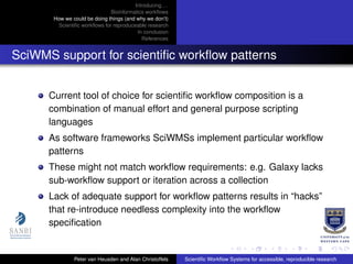 Introducing. . .
Bioinformatics workﬂows
How we could be doing things (and why we don’t)
Scientiﬁc workﬂows for reproduceable research
In conclusion
References
SciWMS support for scientiﬁc workﬂow patterns
Current tool of choice for scientiﬁc workﬂow composition is a
combination of manual effort and general purpose scripting
languages
As software frameworks SciWMSs implement particular workﬂow
patterns
These might not match workﬂow requirements: e.g. Galaxy lacks
sub-workﬂow support or iteration across a collection
Lack of adequate support for workﬂow patterns results in “hacks”
that re-introduce needless complexity into the workﬂow
speciﬁcation
Peter van Heusden and Alan Christoffels Scientiﬁc Workﬂow Systems for accessible, reproducible research
 