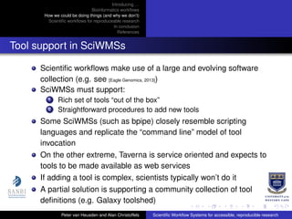 Introducing. . .
Bioinformatics workﬂows
How we could be doing things (and why we don’t)
Scientiﬁc workﬂows for reproduceable research
In conclusion
References
Tool support in SciWMSs
Scientiﬁc workﬂows make use of a large and evolving software
collection (e.g. see [Eagle Genomics, 2013])
SciWMSs must support:
1 Rich set of tools “out of the box”
2 Straightforward procedures to add new tools
Some SciWMSs (such as bpipe) closely resemble scripting
languages and replicate the “command line” model of tool
invocation
On the other extreme, Taverna is service oriented and expects to
tools to be made available as web services
If adding a tool is complex, scientists typically won’t do it
A partial solution is supporting a community collection of tool
deﬁnitions (e.g. Galaxy toolshed)
Peter van Heusden and Alan Christoffels Scientiﬁc Workﬂow Systems for accessible, reproducible research
 