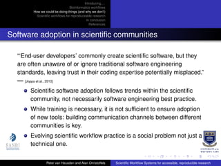 Introducing. . .
Bioinformatics workﬂows
How we could be doing things (and why we don’t)
Scientiﬁc workﬂows for reproduceable research
In conclusion
References
Software adoption in scientiﬁc communities
“‘End-user developers’ commonly create scientiﬁc software, but they
are often unaware of or ignore traditional software engineering
standards, leaving trust in their coding expertise potentially misplaced.”
— [Joppa et al., 2013]
Scientiﬁc software adoption follows trends within the scientiﬁc
community, not necessarily software engineering best practice.
While training is necessary, it is not sufﬁcient to ensure adoption
of new tools: building communication channels between different
communities is key.
Evolving scientiﬁc workﬂow practice is a social problem not just a
technical one.
Peter van Heusden and Alan Christoffels Scientiﬁc Workﬂow Systems for accessible, reproducible research
 