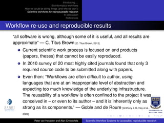 Introducing. . .
Bioinformatics workﬂows
How we could be doing things (and why we don’t)
Scientiﬁc workﬂows for reproduceable research
In conclusion
References
Workﬂow re-use and reproducible results
“all software is wrong, although some of it is useful, and all results are
approximate” — C. Titus Brown [C. Titus Brown, 2013]
Current scientiﬁc work process is focused on end products
(papers, theses) that cannot be easily reproduced.
In 2010 survey of 20 most highly cited journals found that only 3
required source code to be submitted along with papers.
Even then: “Workﬂows are often difﬁcult to author, using
languages that are at an inappropriate level of abstraction and
expecting too much knowledge of the underlying infrastructure.
The reusability of a workﬂow is often conﬁned to the project it was
conceived in – or even to its author – and it is inherently only as
strong as its components.” — Goble and de Roure [Anthony J. G. Hey et al.,
2009]
Peter van Heusden and Alan Christoffels Scientiﬁc Workﬂow Systems for accessible, reproducible research
 